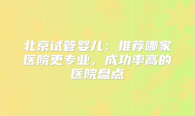 北京试管婴儿:推荐哪家医院更专业,成功率高的医院盘点