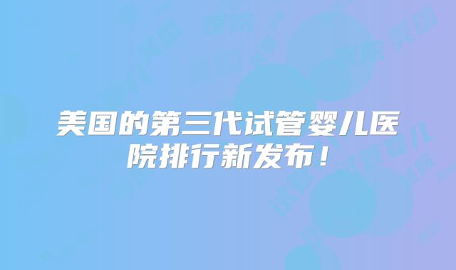 美国的第三代试管婴儿医院排行新发布!