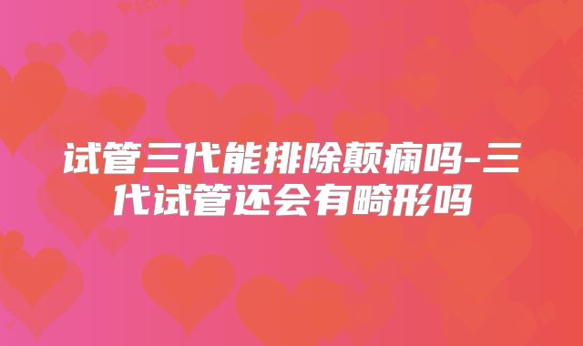 试管三代能排除颠痫吗-三代试管还会有畸形吗
