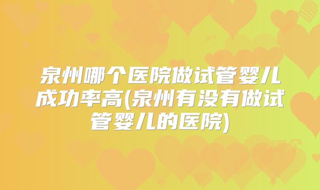 泉州哪个医院做试管婴儿成功率高(泉州有没有做试管婴儿的医院)