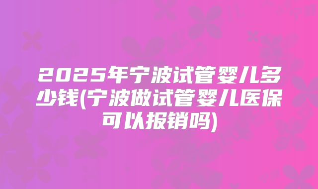 2025年宁波试管婴儿多少钱(宁波做试管婴儿医保可以报销吗)