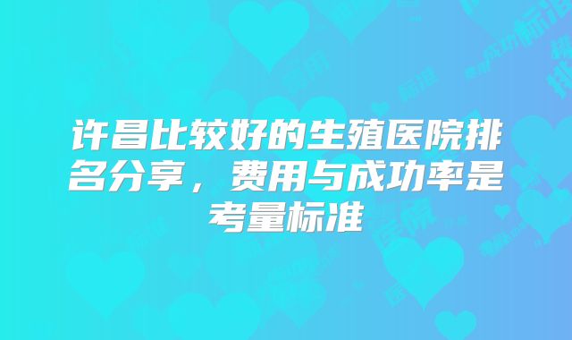 许昌比较好的生殖医院排名分享，费用与成功率是考量标准