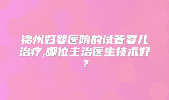 锦州妇婴医院的试管婴儿治疗,哪位主治医生技术好？