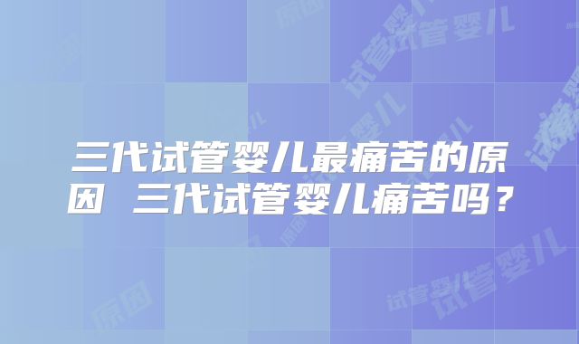 三代试管婴儿最痛苦的原因 三代试管婴儿痛苦吗？