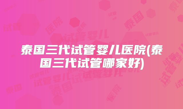 泰国三代试管婴儿医院(泰国三代试管哪家好)