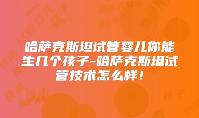 哈萨克斯坦试管婴儿你能生几个孩子-哈萨克斯坦试管技术怎么样!
