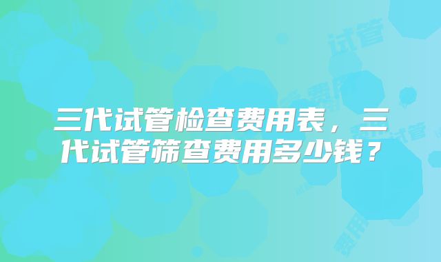 三代试管检查费用表，三代试管筛查费用多少钱？
