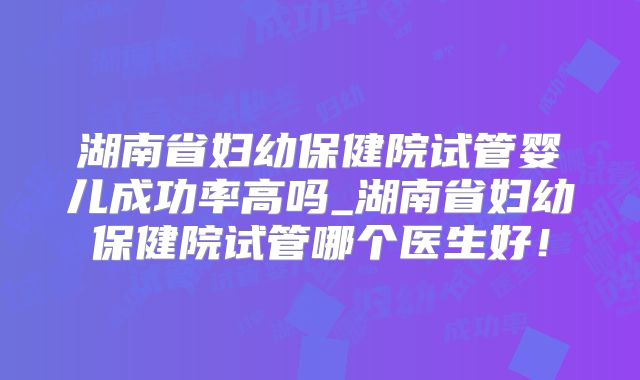 湖南省妇幼保健院试管婴儿成功率高吗_湖南省妇幼保健院试管哪个医生好！