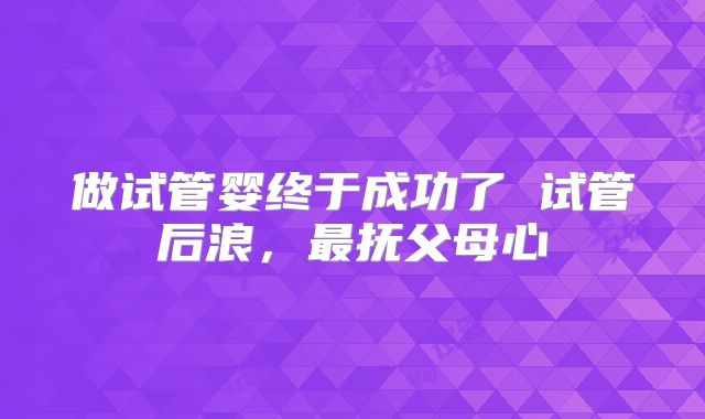 做试管婴终于成功了 试管后浪,最抚父母心