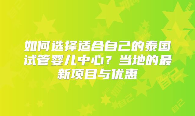 如何选择适合自己的泰国试管婴儿中心？当地的最新项目与优惠