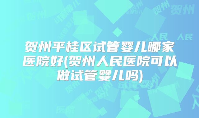贺州平桂区试管婴儿哪家医院好(贺州人民医院可以做试管婴儿吗)