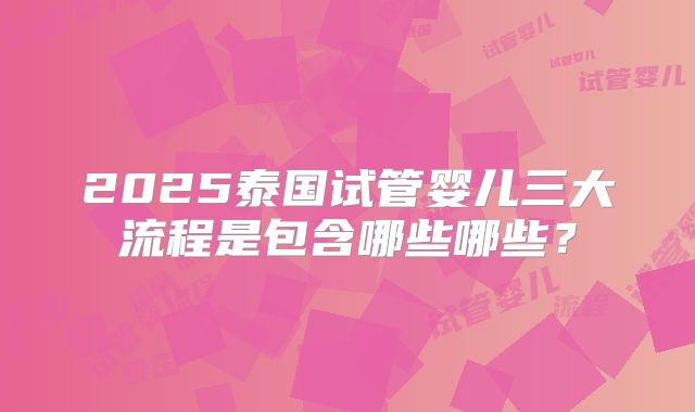 2025泰国试管婴儿三大流程是包含哪些哪些?