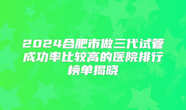 2024合肥市做三代试管成功率比较高的医院排行榜单揭晓