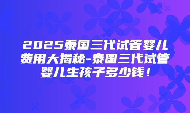 2025泰国三代试管婴儿费用大揭秘-泰国三代试管婴儿生孩子多少钱!
