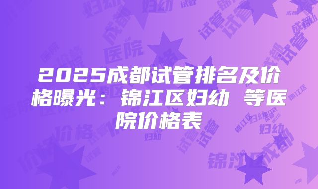 2025成都试管排名及价格曝光:锦江区妇幼 等医院价格表