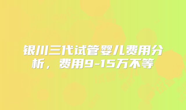 银川三代试管婴儿费用分析，费用9-15万不等