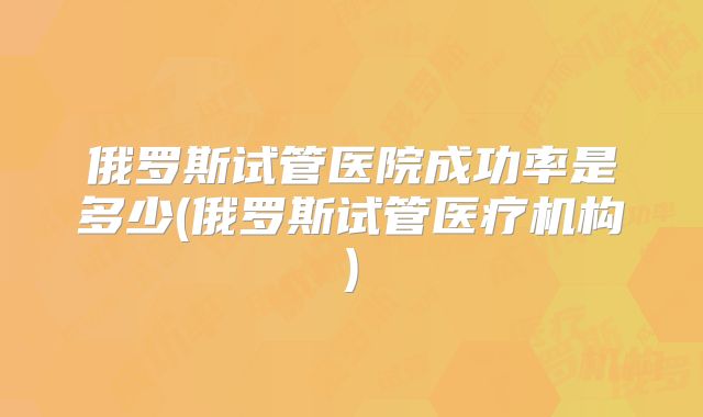 俄罗斯试管医院成功率是多少(俄罗斯试管医疗机构)