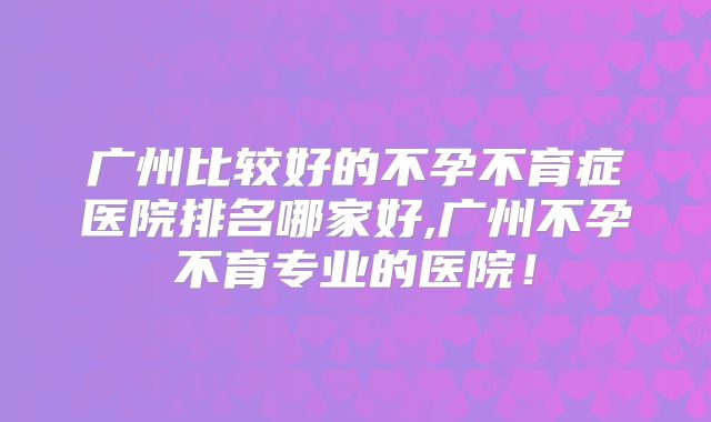 广州比较好的不孕不育症医院排名哪家好,广州不孕不育专业的医院！