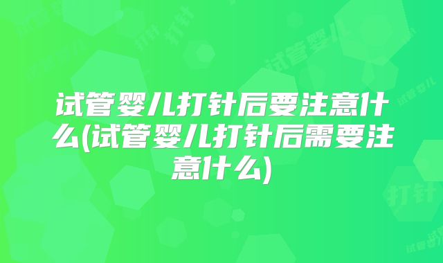 试管婴儿打针后要注意什么(试管婴儿打针后需要注意什么)