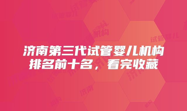 济南第三代试管婴儿机构排名前十名，看完收藏