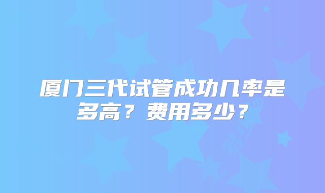 厦门三代试管成功几率是多高？费用多少？