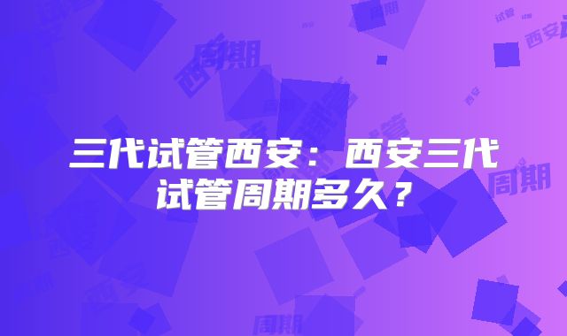 三代试管西安：西安三代试管周期多久？