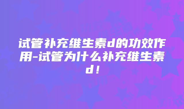试管补充维生素d的功效作用-试管为什么补充维生素d!