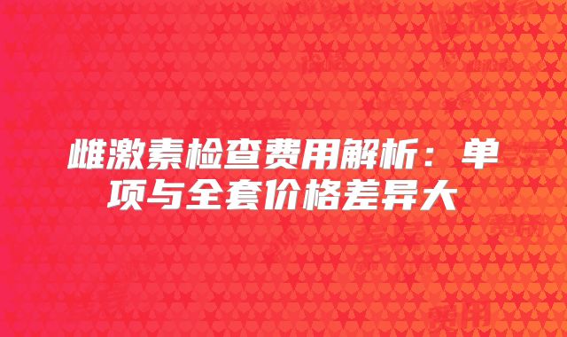 雌激素检查费用解析：单项与全套价格差异大