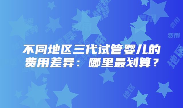 不同地区三代试管婴儿的费用差异：哪里最划算？