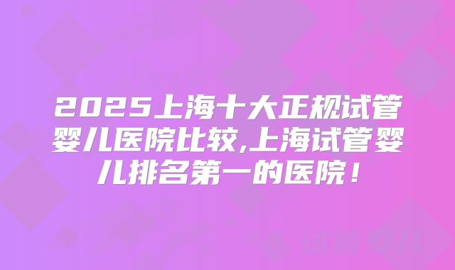 2025上海十大正规试管婴儿医院比较,上海试管婴儿排名第一的医院！