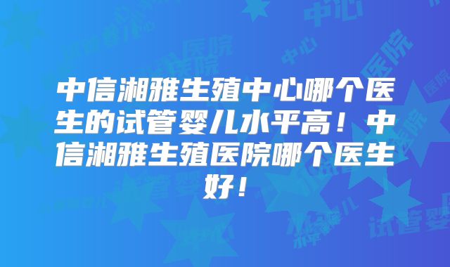 中信湘雅生殖中心哪个医生的试管婴儿水平高！中信湘雅生殖医院哪个医生好！