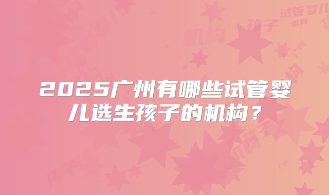 2025广州有哪些试管婴儿选生孩子的机构?