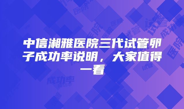 中信湘雅医院三代试管卵子成功率说明，大家值得一看