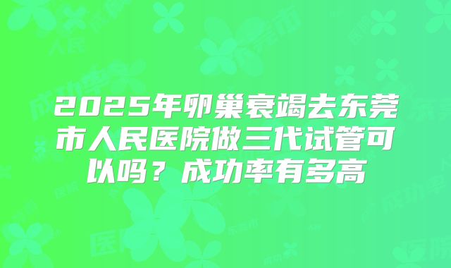 2025年卵巢衰竭去东莞市人民医院做三代试管可以吗？成功率有多高