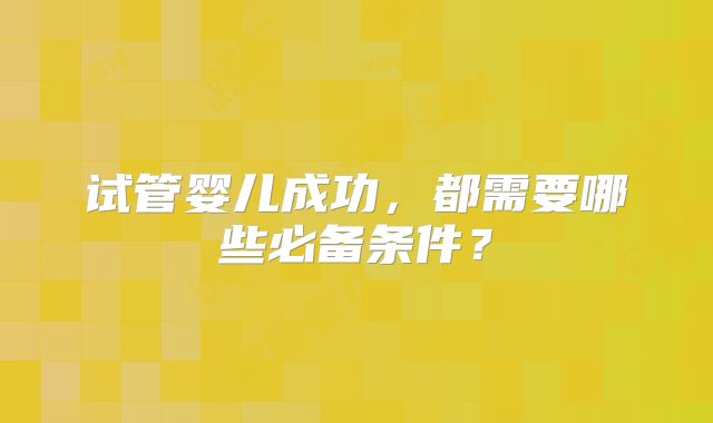 试管婴儿成功,都需要哪些必备条件?