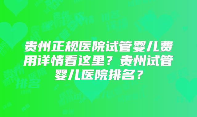 贵州正规医院试管婴儿费用详情看这里？贵州试管婴儿医院排名？