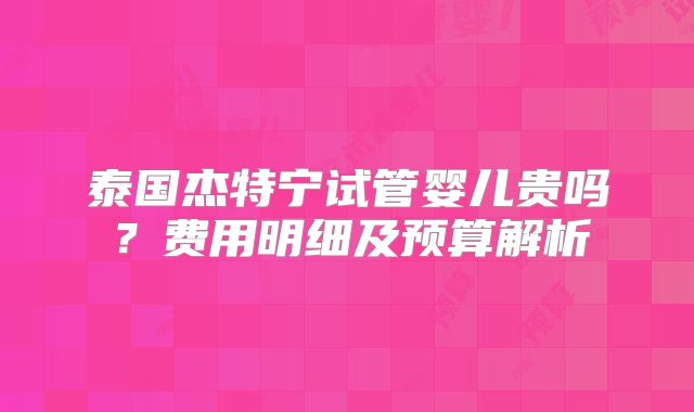 泰国杰特宁试管婴儿贵吗?费用明细及预算解析