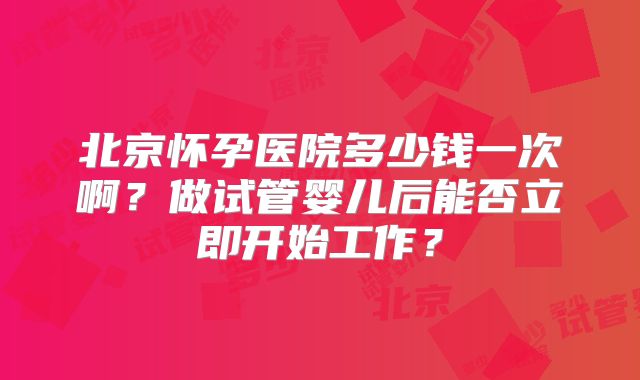 北京怀孕医院多少钱一次啊？做试管婴儿后能否立即开始工作？