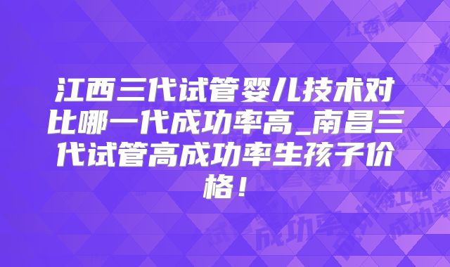 江西三代试管婴儿技术对比哪一代成功率高_南昌三代试管高成功率生孩子价格！