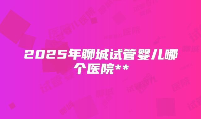 2025年聊城试管婴儿哪个医院**