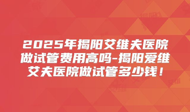 2025年揭阳艾维夫医院做试管费用高吗-揭阳爱维艾夫医院做试管多少钱!