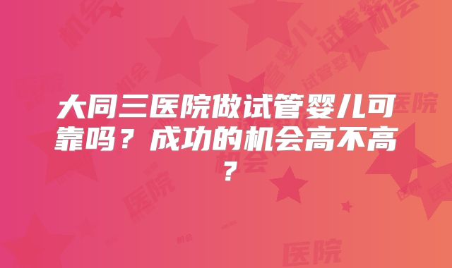 大同三医院做试管婴儿可靠吗?成功的机会高不高?