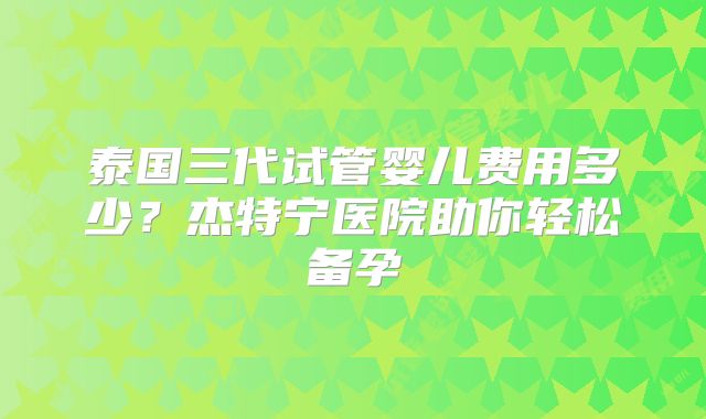 泰国三代试管婴儿费用多少？杰特宁医院助你轻松备孕