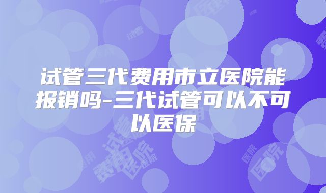 试管三代费用市立医院能报销吗-三代试管可以不可以医保