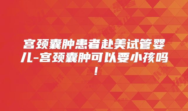 宫颈囊肿患者赴美试管婴儿-宫颈囊肿可以要小孩吗！