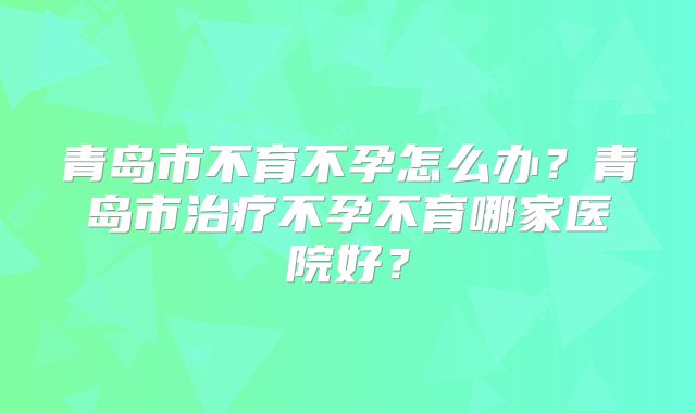 青岛市不育不孕怎么办？青岛市治疗不孕不育哪家医院好？