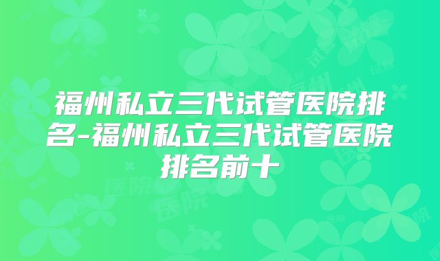 福州私立三代试管医院排名-福州私立三代试管医院排名前十