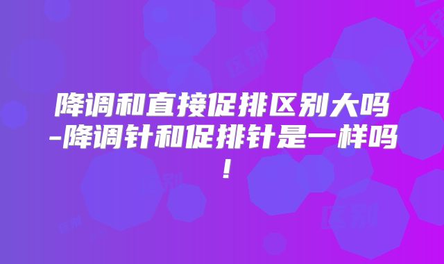 降调和直接促排区别大吗-降调针和促排针是一样吗!