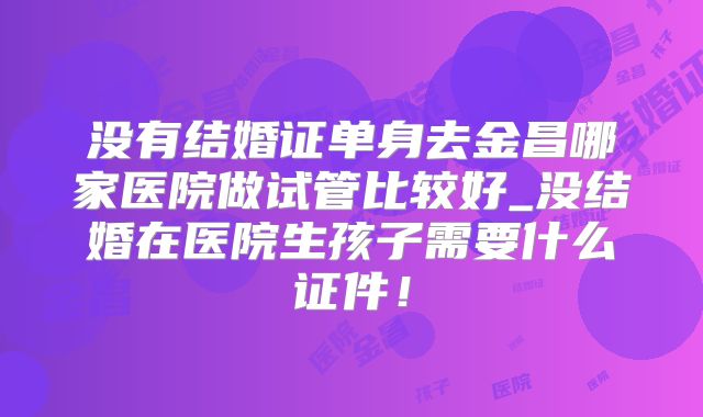 没有结婚证单身去金昌哪家医院做试管比较好_没结婚在医院生孩子需要什么证件！