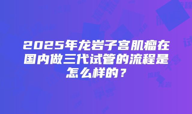 2025年龙岩子宫肌瘤在国内做三代试管的流程是怎么样的？